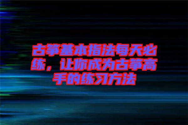 古箏基本指法每天必練，讓你成為古箏高手的練習方法