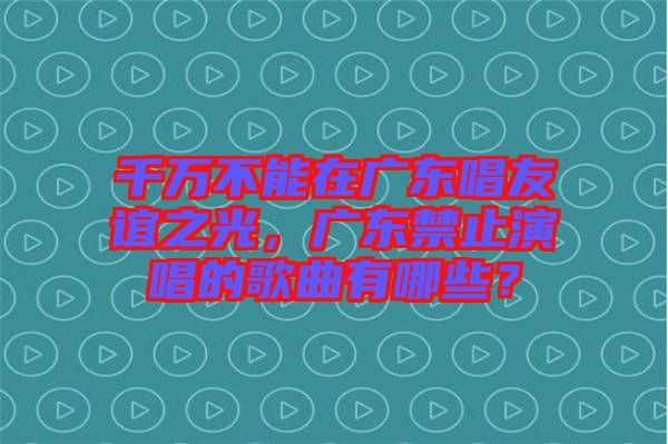 千萬(wàn)不能在廣東唱友誼之光，廣東禁止演唱的歌曲有哪些？