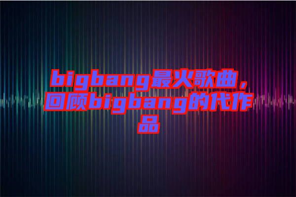 bigbang最火歌曲，回顧bigbang的代作品