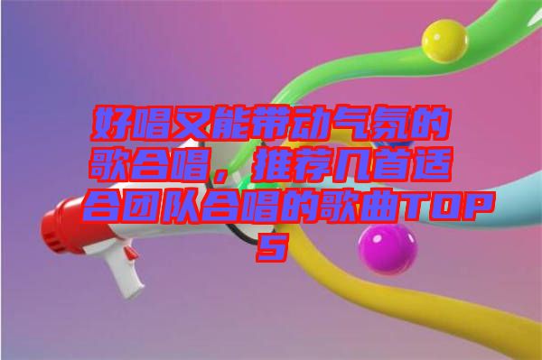 好唱又能帶動氣氛的歌合唱，推薦幾首適合團(tuán)隊合唱的歌曲TOP5