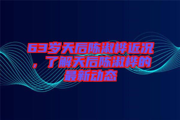 63歲天后陳淑樺近況，了解天后陳淑樺的最新動態(tài)