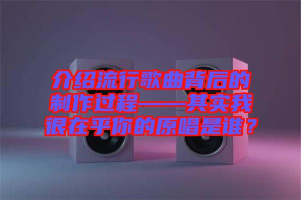 介紹流行歌曲背后的制作過程——其實我很在乎你的原唱是誰？