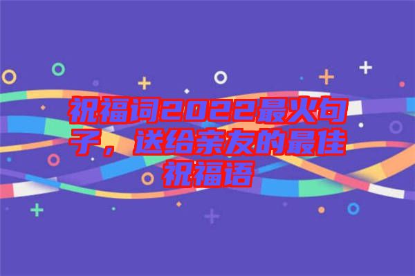 祝福詞2022最火句子，送給親友的最佳祝福語(yǔ)