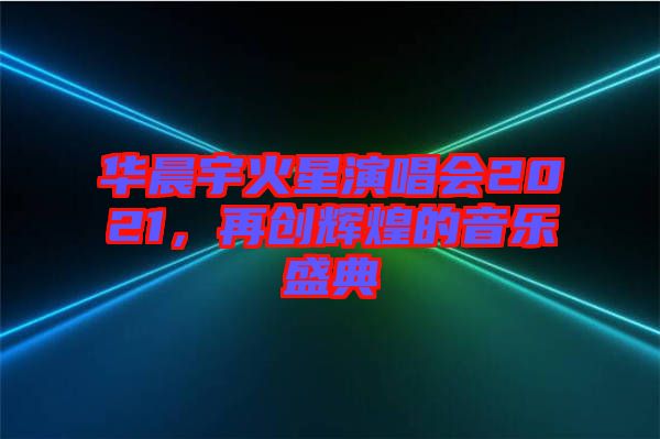 華晨宇火星演唱會2021，再創(chuàng)輝煌的音樂盛典