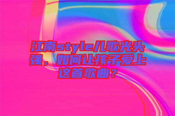 江南style兒歌光頭強(qiáng)，如何讓孩子愛上這首歌曲？