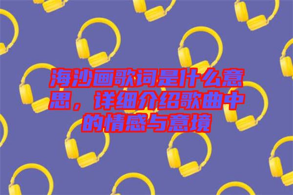 海沙畫(huà)歌詞是什么意思，詳細(xì)介紹歌曲中的情感與意境