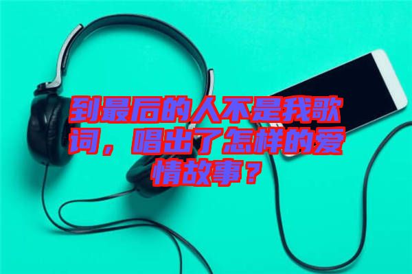 到最后的人不是我歌詞，唱出了怎樣的愛情故事？