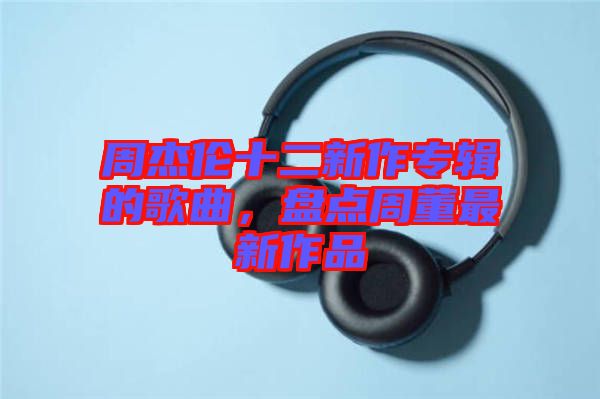 周杰倫十二新作專輯的歌曲，盤(pán)點(diǎn)周董最新作品