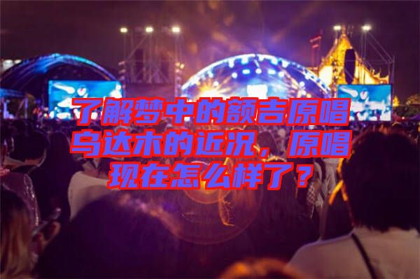 了解夢中的額吉原唱烏達(dá)木的近況，原唱現(xiàn)在怎么樣了？