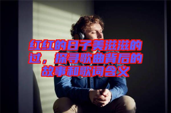 紅紅的日子美滋滋的過，探尋歌曲背后的故事和歌詞含義