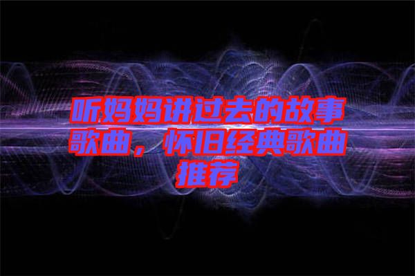 聽媽媽講過去的故事歌曲，懷舊經(jīng)典歌曲推薦