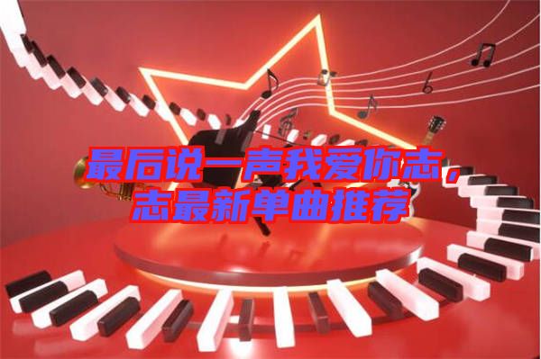 最后說一聲我愛你志，志最新單曲推薦