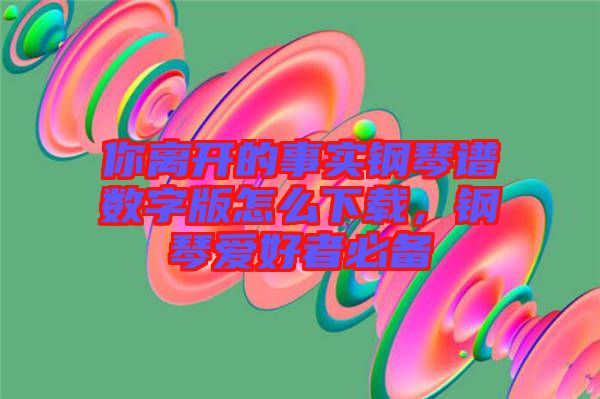 你離開的事實(shí)鋼琴譜數(shù)字版怎么下載，鋼琴愛好者必備