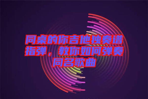 同桌的你吉他獨(dú)奏譜指彈，教你如何彈奏同名歌曲