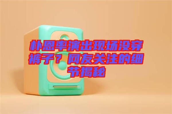 樸恩率演出現場沒穿褲子？網友關注的細節(jié)揭秘