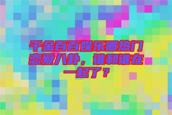 千金百百娛樂圈熱門戀愛八卦，誰和誰在一起了？