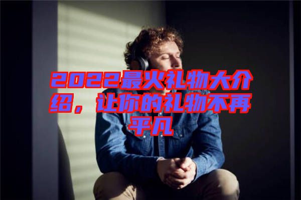 2022最火禮物大介紹，讓你的禮物不再平凡