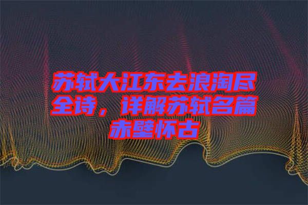 蘇軾大江東去浪淘盡全詩，詳解蘇軾名篇赤壁懷古