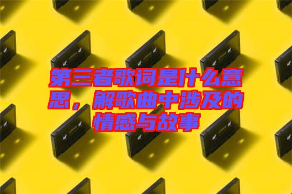 第三者歌詞是什么意思，解歌曲中涉及的情感與故事