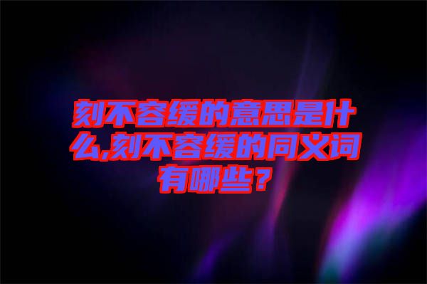 刻不容緩的意思是什么,刻不容緩的同義詞有哪些？