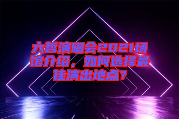 六哲演唱會2021場館介紹，如何選擇最佳演出地點？