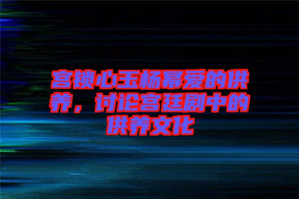 宮鎖心玉楊冪愛的供養(yǎng)，討論宮廷劇中的供養(yǎng)文化