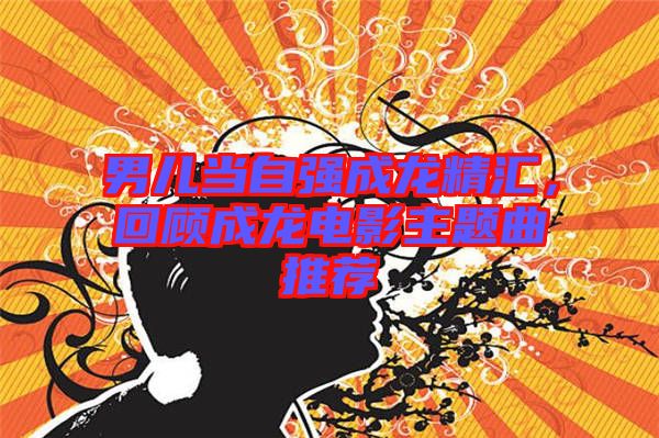 男兒當(dāng)自強(qiáng)成龍精匯，回顧成龍電影主題曲推薦