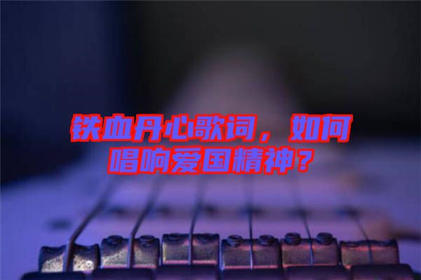 鐵血丹心歌詞，如何唱響愛國精神？