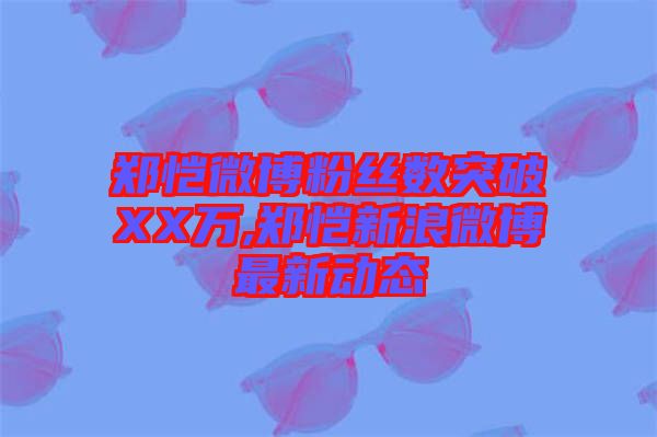 鄭愷微博粉絲數(shù)突破XX萬,鄭愷新浪微博最新動(dòng)態(tài)