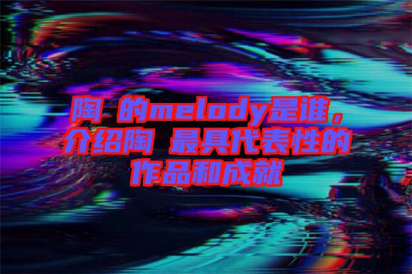 陶喆的melody是誰，介紹陶喆最具代表性的作品和成就