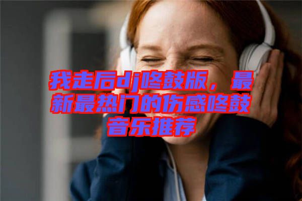 我走后dj咚鼓版，最新最熱門的傷感咚鼓音樂推薦