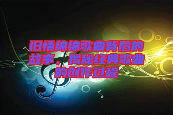 舊情綿綿歌曲背后的故事，揭秘經(jīng)典歌曲的創(chuàng)作過程