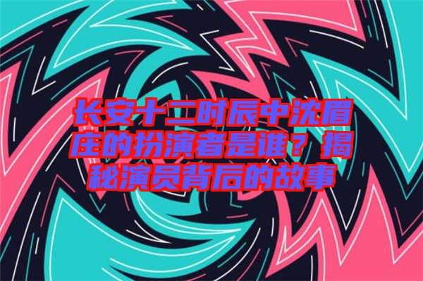 長安十二時(shí)辰中沈眉莊的扮演者是誰？揭秘演員背后的故事