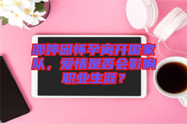 邵婷因懷孕離開國家隊，愛情是否會影響職業(yè)生涯？