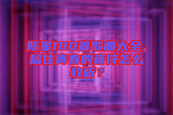 陳星100首歌曲大全，留住青春的音符怎么收聽(tīng)？