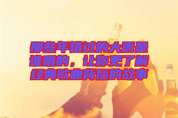 那些年錯過的大雨是誰唱的，讓你更了解經(jīng)典歌曲背后的故事