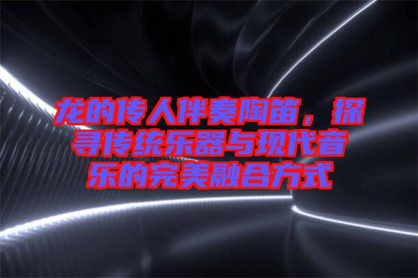 龍的傳人伴奏陶笛，探尋傳統(tǒng)樂器與現(xiàn)代音樂的完美融合方式