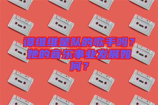 譚維維是隊的歌手嗎？她的音樂事業(yè)發(fā)展如何？