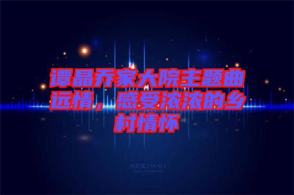 譚晶喬家大院主題曲遠(yuǎn)情，感受濃濃的鄉(xiāng)村情懷