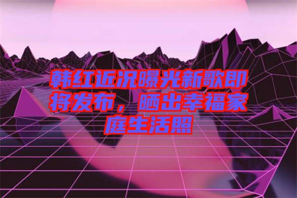 韓紅近況曝光新歌即將發(fā)布，曬出幸福家庭生活照