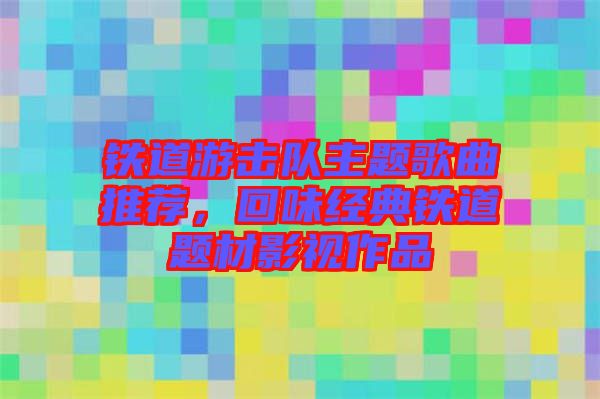 鐵道游擊隊主題歌曲推薦，回味經典鐵道題材影視作品