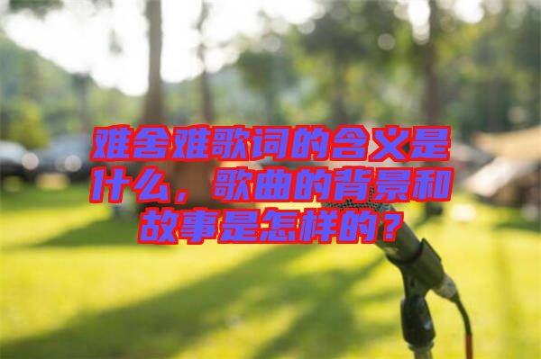 難舍難歌詞的含義是什么，歌曲的背景和故事是怎樣的？