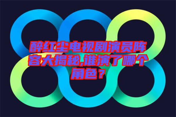 醉紅塵電視劇演員陣容大揭秘,誰(shuí)演了哪個(gè)角色？