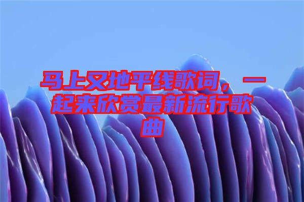 馬上又地平線歌詞，一起來欣賞最新流行歌曲