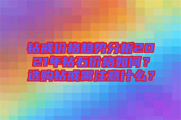 鉆戒價格趨勢分析2021年鉆石價格如何？選購鉆戒需注意什么？