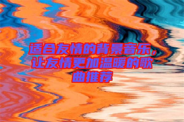 適合友情的背景音樂，讓友情更加溫暖的歌曲推薦