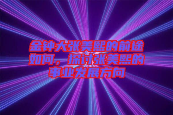 金鐘大張美熙的前途如何，探討張美熙的事業(yè)發(fā)展方向