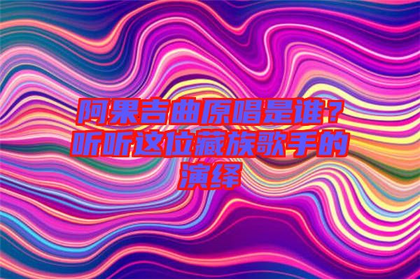 阿果吉曲原唱是誰？聽聽這位藏族歌手的演繹