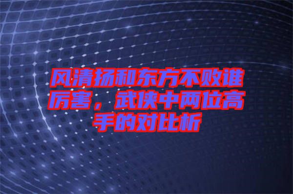 風(fēng)清揚和東方不敗誰厲害，武俠中兩位高手的對比析