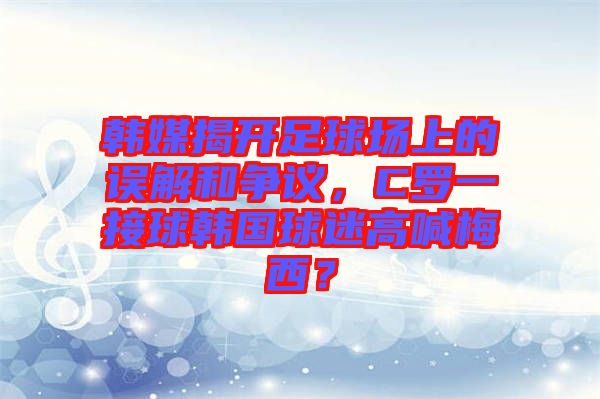 韓媒揭開(kāi)足球場(chǎng)上的誤解和爭(zhēng)議，C羅一接球韓國(guó)球迷高喊梅西？